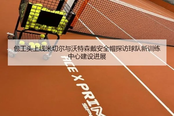 包工头上线米切尔与沃特森戴安全帽探访球队新训练中心建设进展